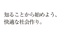 知ることから始めよう、快適な社会作り。