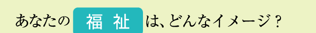 あなたの福祉はどんなイメージ？