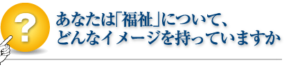 あなたは「福祉」について、どんなイメージを持っていますか